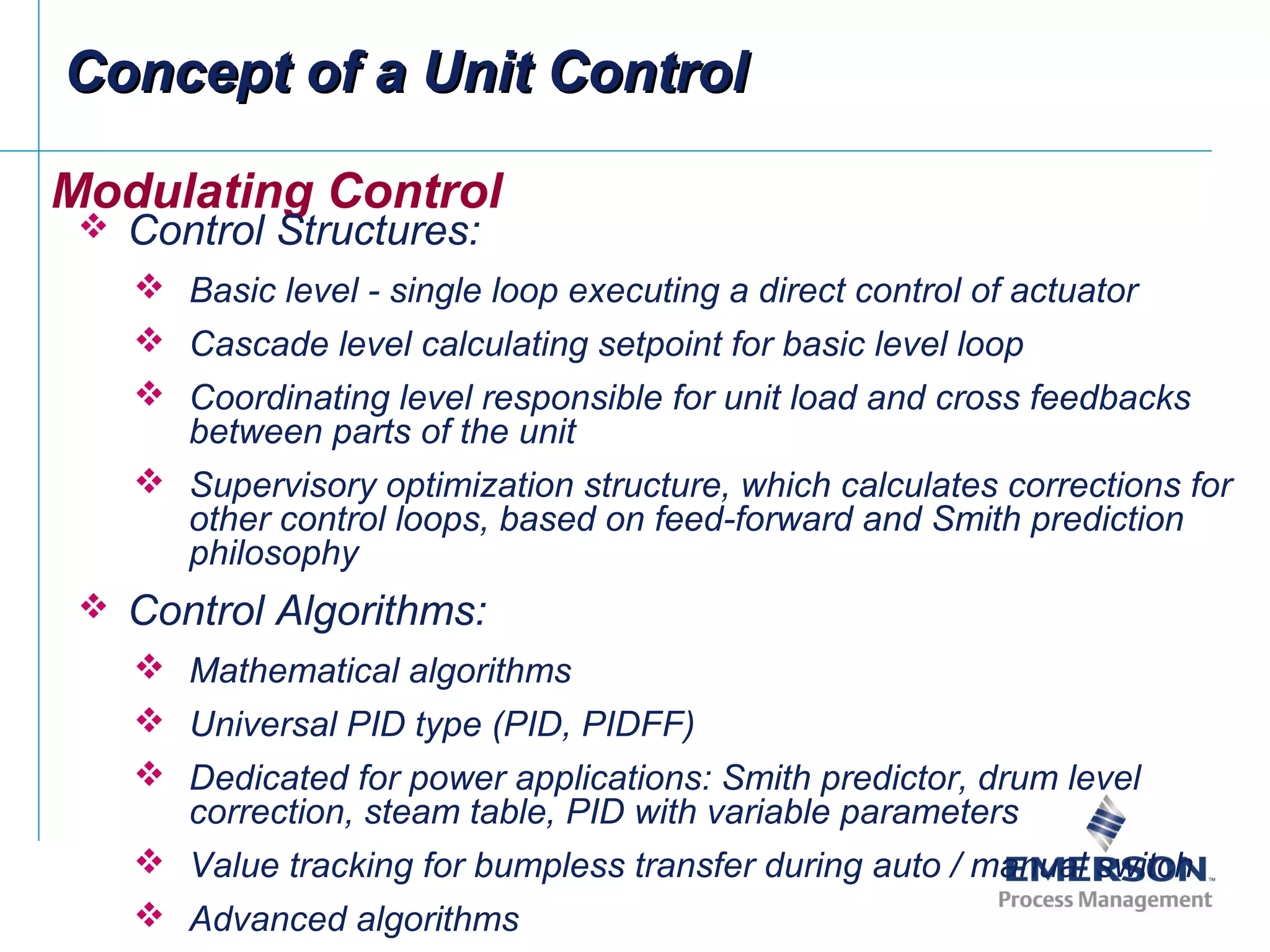 Modulating Control
 Control Structures:
 Basic level - single loop executing a direct control of actuator
 Cascade level calculating setpoint for basic level loop
 Coordinating level responsible for unit load and cross feedbacks
between parts of the unit
 Supervisory optimization structure, which calculates corrections for
other control loops, based on feed-forward and Smith prediction
philosophy
 Control Algorithms:
 Mathematical algorithms
 Universal PID type (PID, PIDFF)
 Dedicated for power applications: Smith predictor, drum level
correction, steam table, PID with variable parameters
 Value tracking for bumpless transfer during auto / manual switch
 Advanced algorithms
Concept of a Unit ControlConcept of a Unit Control
 