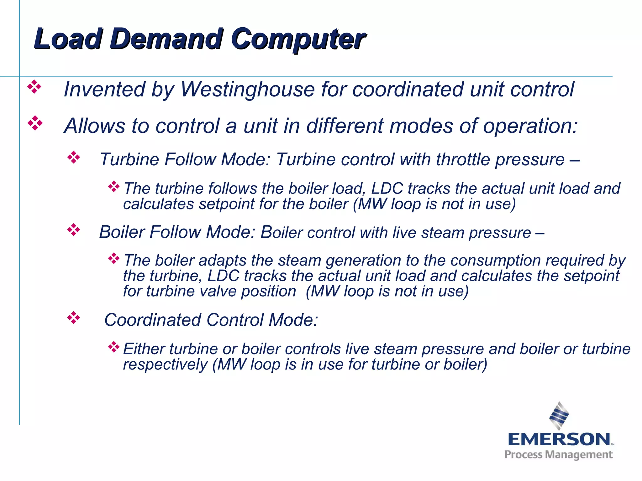  Invented by Westinghouse for coordinated unit control
 Allows to control a unit in different modes of operation:
 Turbine Follow Mode: Turbine control with throttle pressure –
The turbine follows the boiler load, LDC tracks the actual unit load and
calculates setpoint for the boiler (MW loop is not in use)
 Boiler Follow Mode: Boiler control with live steam pressure –
The boiler adapts the steam generation to the consumption required by
the turbine, LDC tracks the actual unit load and calculates the setpoint
for turbine valve position (MW loop is not in use)
 Coordinated Control Mode:
Either turbine or boiler controls live steam pressure and boiler or turbine
respectively (MW loop is in use for turbine or boiler)
Load Demand ComputerLoad Demand Computer
 