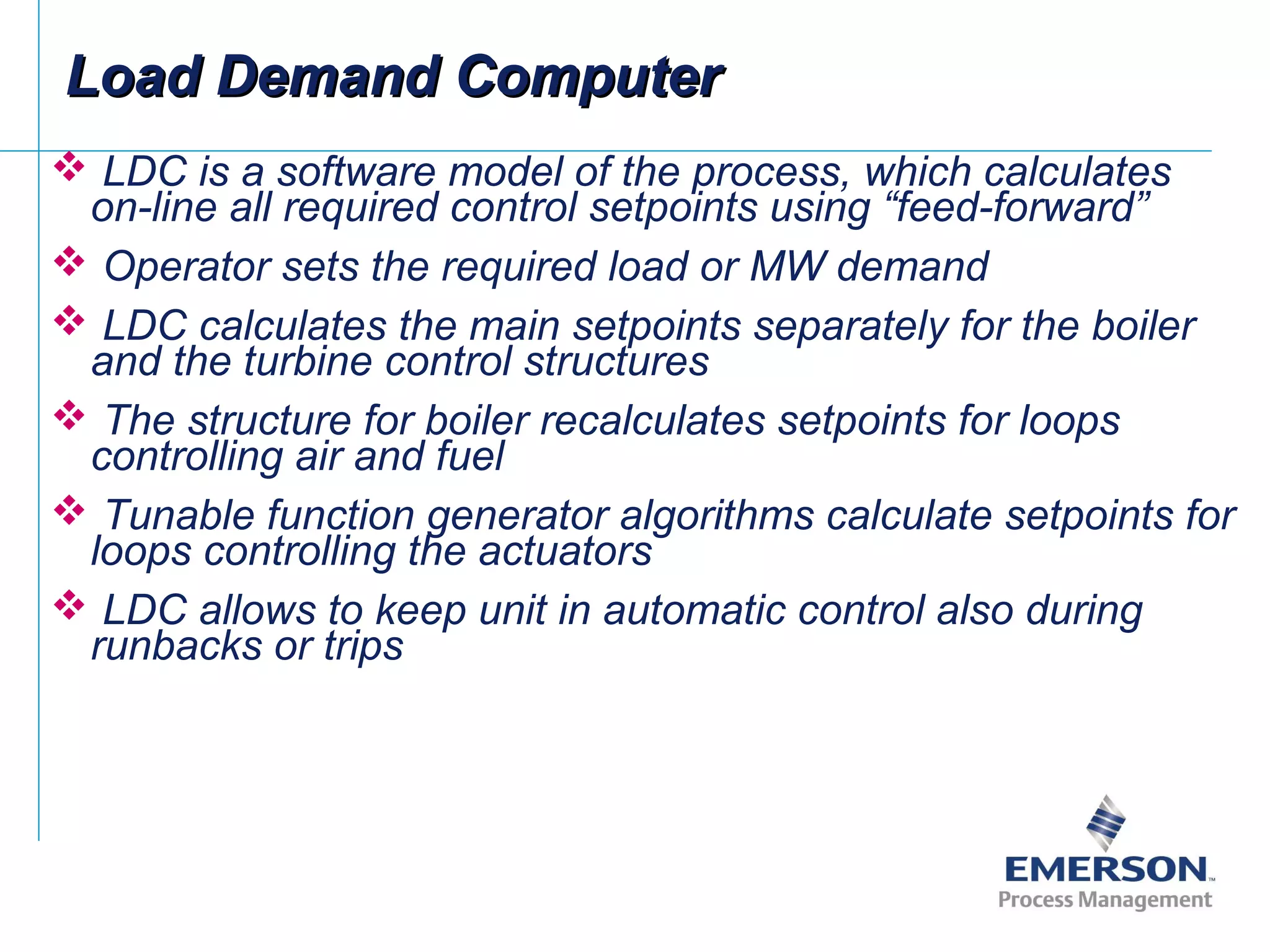  LDC is a software model of the process, which calculates
on-line all required control setpoints using “feed-forward”
 Operator sets the required load or MW demand
 LDC calculates the main setpoints separately for the boiler
and the turbine control structures
 The structure for boiler recalculates setpoints for loops
controlling air and fuel
 Tunable function generator algorithms calculate setpoints for
loops controlling the actuators
 LDC allows to keep unit in automatic control also during
runbacks or trips
Load Demand ComputerLoad Demand Computer
 