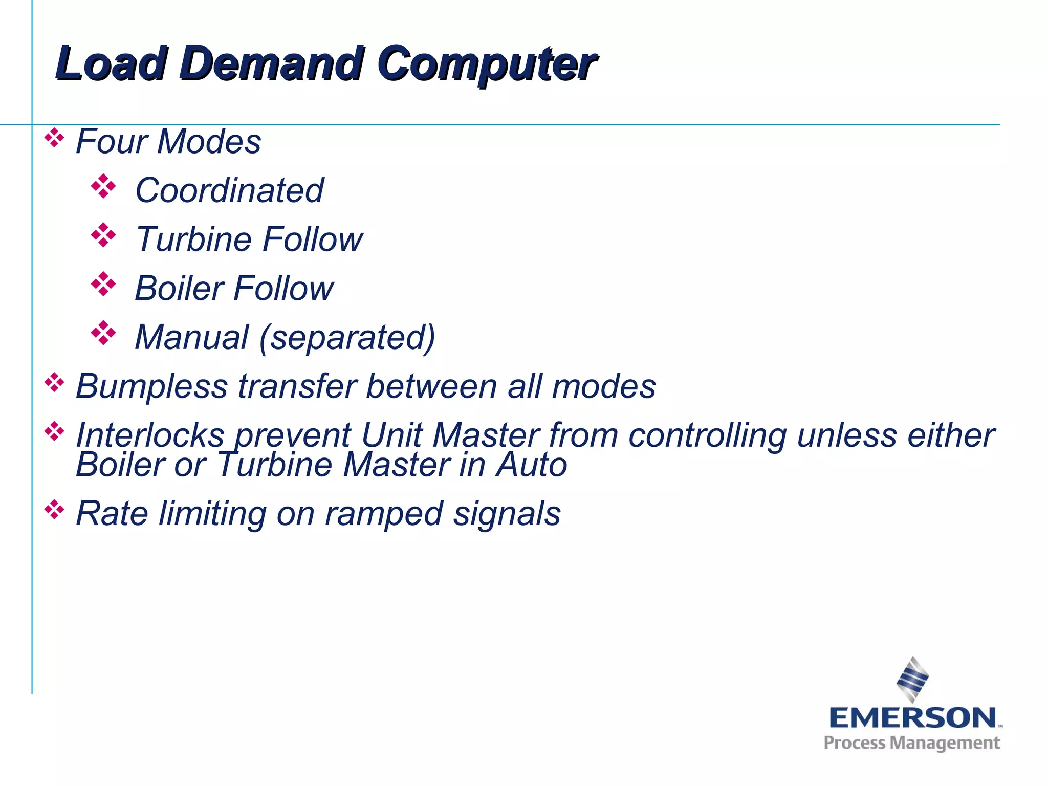  Four Modes
 Coordinated
 Turbine Follow
 Boiler Follow
 Manual (separated)
 Bumpless transfer between all modes
 Interlocks prevent Unit Master from controlling unless either
Boiler or Turbine Master in Auto
 Rate limiting on ramped signals
Load Demand ComputerLoad Demand Computer
 