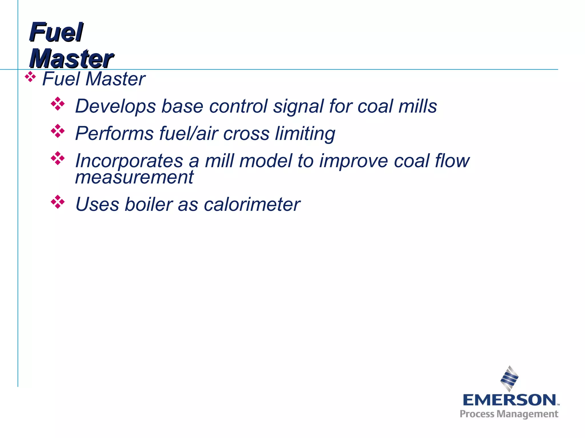 FuelFuel
MasterMaster
 Fuel Master
 Develops base control signal for coal mills
 Performs fuel/air cross limiting
 Incorporates a mill model to improve coal flow
measurement
 Uses boiler as calorimeter
 