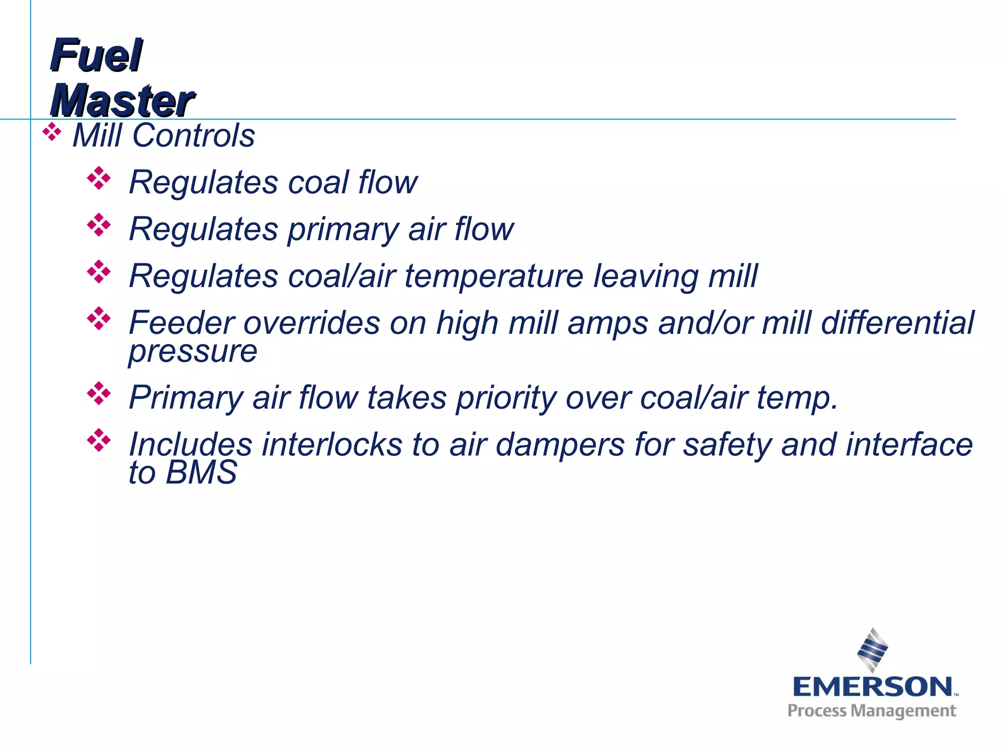 FuelFuel
MasterMaster
 Mill Controls
 Regulates coal flow
 Regulates primary air flow
 Regulates coal/air temperature leaving mill
 Feeder overrides on high mill amps and/or mill differential
pressure
 Primary air flow takes priority over coal/air temp.
 Includes interlocks to air dampers for safety and interface
to BMS
 