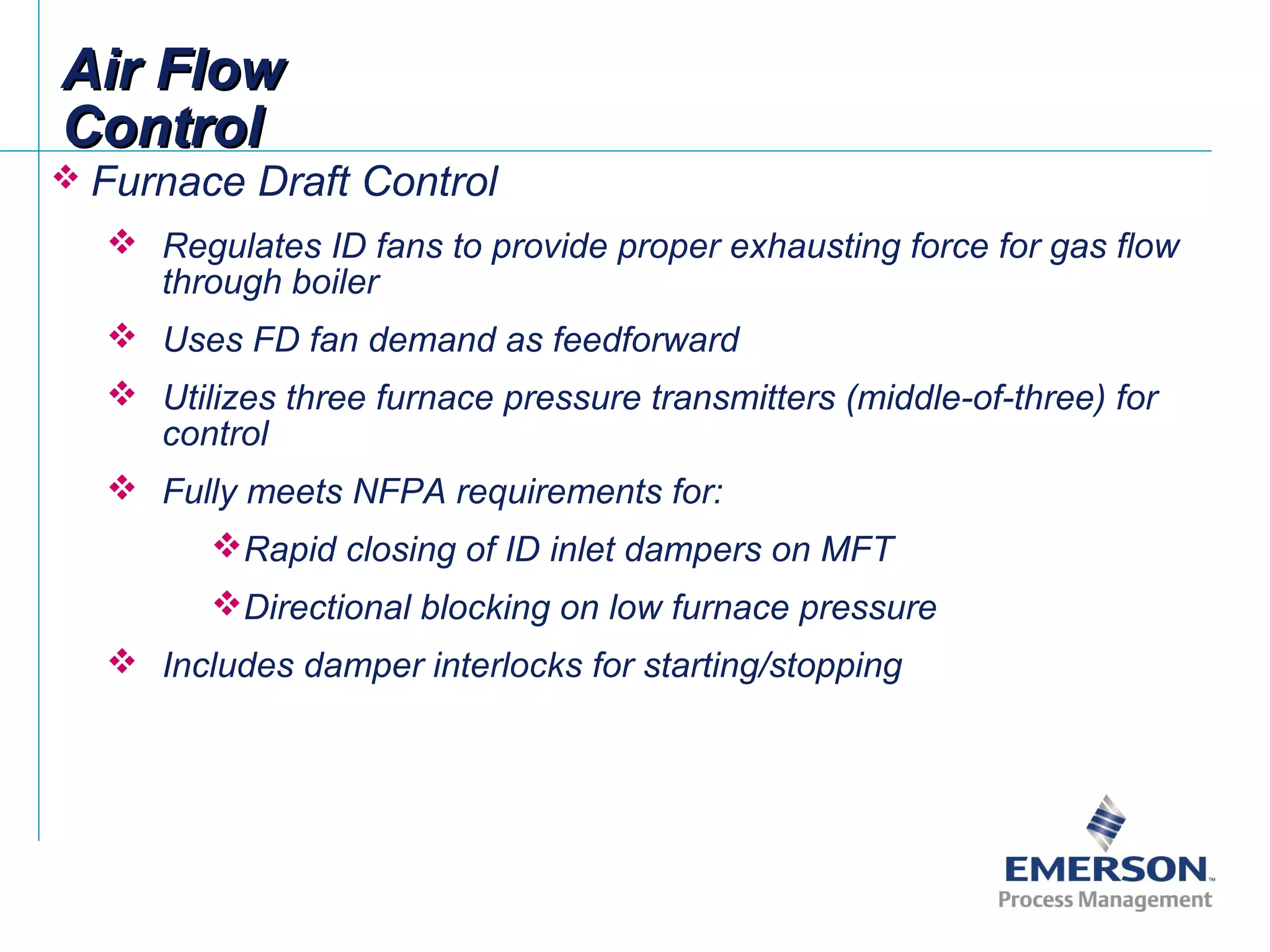 Air FlowAir Flow
ControlControl
 Furnace Draft Control
 Regulates ID fans to provide proper exhausting force for gas flow
through boiler
 Uses FD fan demand as feedforward
 Utilizes three furnace pressure transmitters (middle-of-three) for
control
 Fully meets NFPA requirements for:
Rapid closing of ID inlet dampers on MFT
Directional blocking on low furnace pressure
 Includes damper interlocks for starting/stopping
 