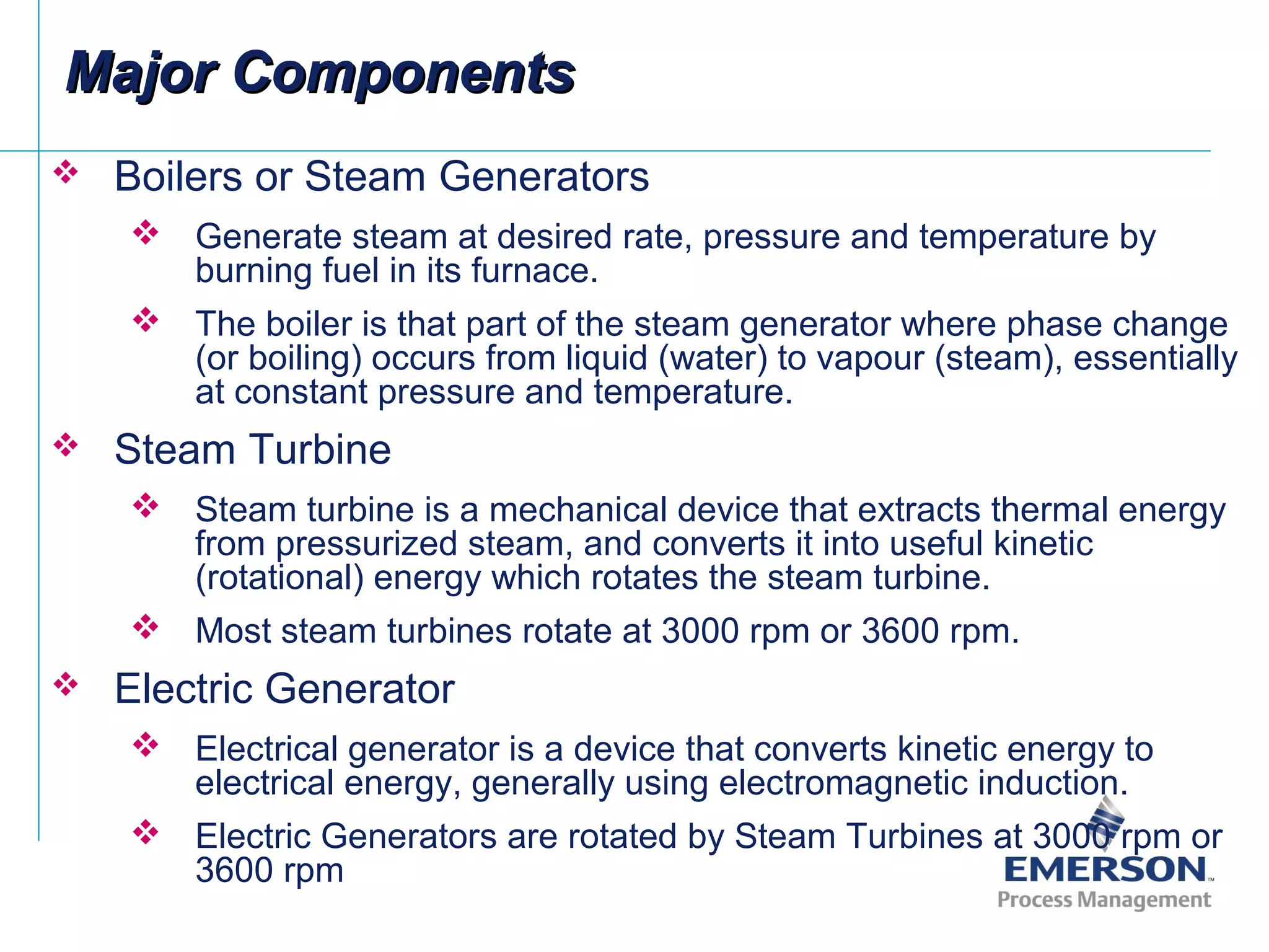 Boilers or Steam Generators
 Generate steam at desired rate, pressure and temperature by
burning fuel in its furnace.
 The boiler is that part of the steam generator where phase change
(or boiling) occurs from liquid (water) to vapour (steam), essentially
at constant pressure and temperature.
 Steam Turbine
 Steam turbine is a mechanical device that extracts thermal energy
from pressurized steam, and converts it into useful kinetic
(rotational) energy which rotates the steam turbine.
 Most steam turbines rotate at 3000 rpm or 3600 rpm.
 Electric Generator
 Electrical generator is a device that converts kinetic energy to
electrical energy, generally using electromagnetic induction.
 Electric Generators are rotated by Steam Turbines at 3000 rpm or
3600 rpm
Major ComponentsMajor Components
 