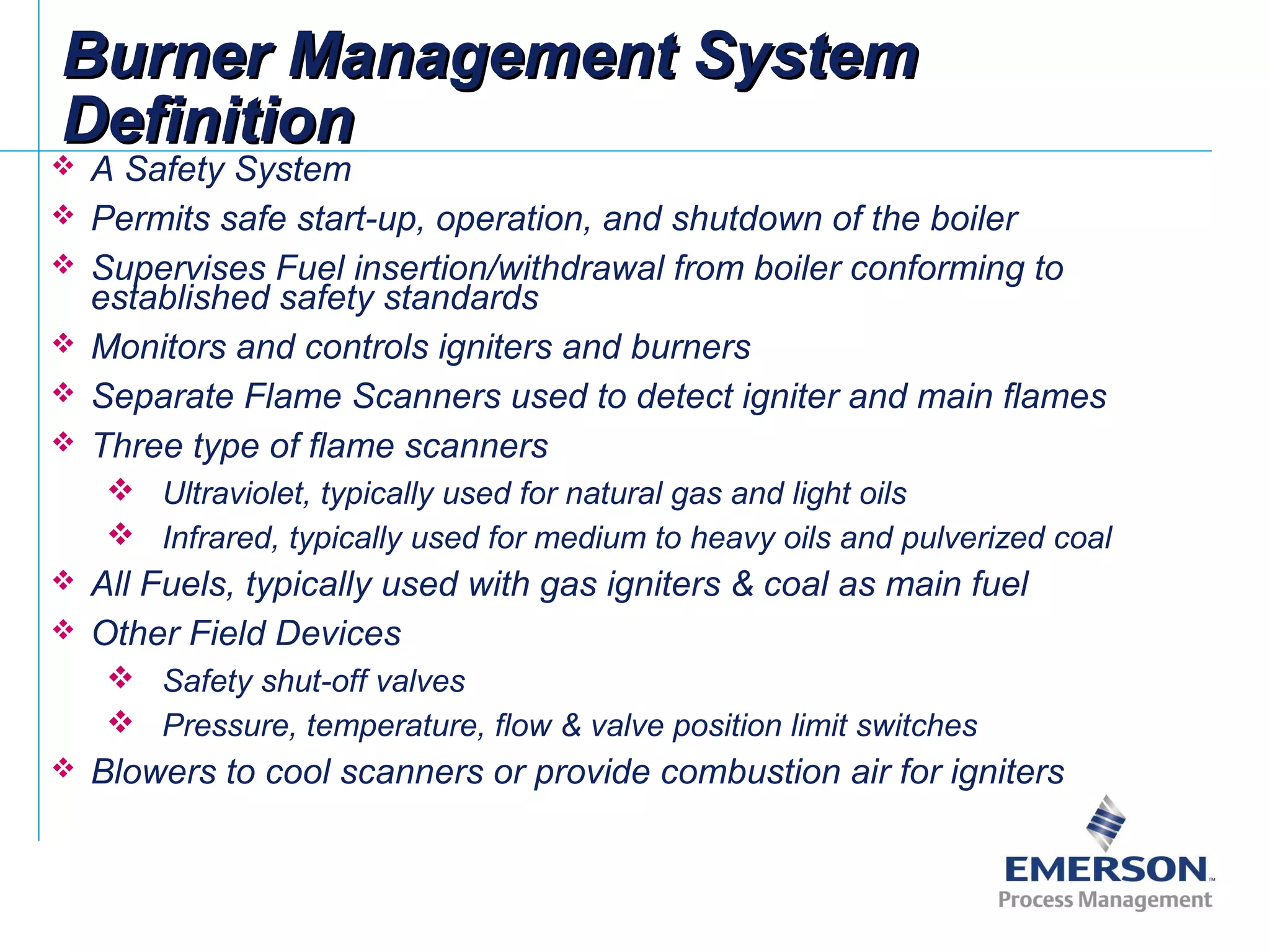  A Safety System
 Permits safe start-up, operation, and shutdown of the boiler
 Supervises Fuel insertion/withdrawal from boiler conforming to
established safety standards
 Monitors and controls igniters and burners
 Separate Flame Scanners used to detect igniter and main flames
 Three type of flame scanners
 Ultraviolet, typically used for natural gas and light oils
 Infrared, typically used for medium to heavy oils and pulverized coal
 All Fuels, typically used with gas igniters & coal as main fuel
 Other Field Devices
 Safety shut-off valves
 Pressure, temperature, flow & valve position limit switches
 Blowers to cool scanners or provide combustion air for igniters
Burner Management SystemBurner Management System
DefinitionDefinition
 