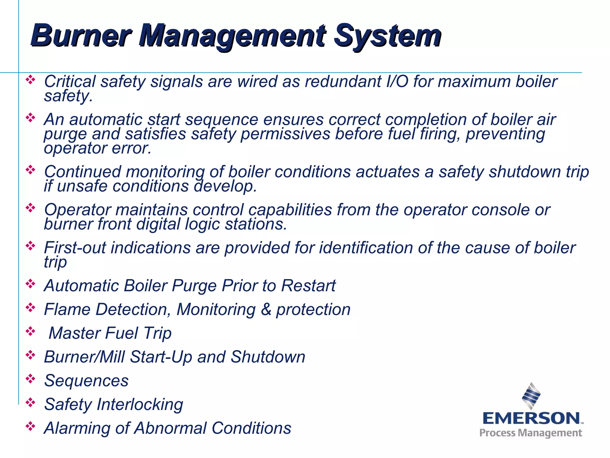  Critical safety signals are wired as redundant I/O for maximum boiler
safety.
 An automatic start sequence ensures correct completion of boiler air
purge and satisfies safety permissives before fuel firing, preventing
operator error.
 Continued monitoring of boiler conditions actuates a safety shutdown trip
if unsafe conditions develop.
 Operator maintains control capabilities from the operator console or
burner front digital logic stations.
 First-out indications are provided for identification of the cause of boiler
trip
 Automatic Boiler Purge Prior to Restart
 Flame Detection, Monitoring & protection
 Master Fuel Trip
 Burner/Mill Start-Up and Shutdown
 Sequences
 Safety Interlocking
 Alarming of Abnormal Conditions
Burner Management SystemBurner Management System
 