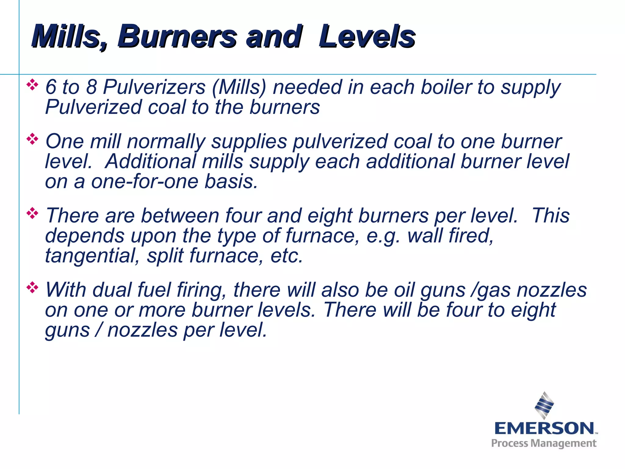  6 to 8 Pulverizers (Mills) needed in each boiler to supply
Pulverized coal to the burners
 One mill normally supplies pulverized coal to one burner
level. Additional mills supply each additional burner level
on a one-for-one basis.
 There are between four and eight burners per level. This
depends upon the type of furnace, e.g. wall fired,
tangential, split furnace, etc.
 With dual fuel firing, there will also be oil guns /gas nozzles
on one or more burner levels. There will be four to eight
guns / nozzles per level.
Mills, Burners and LevelsMills, Burners and Levels
 