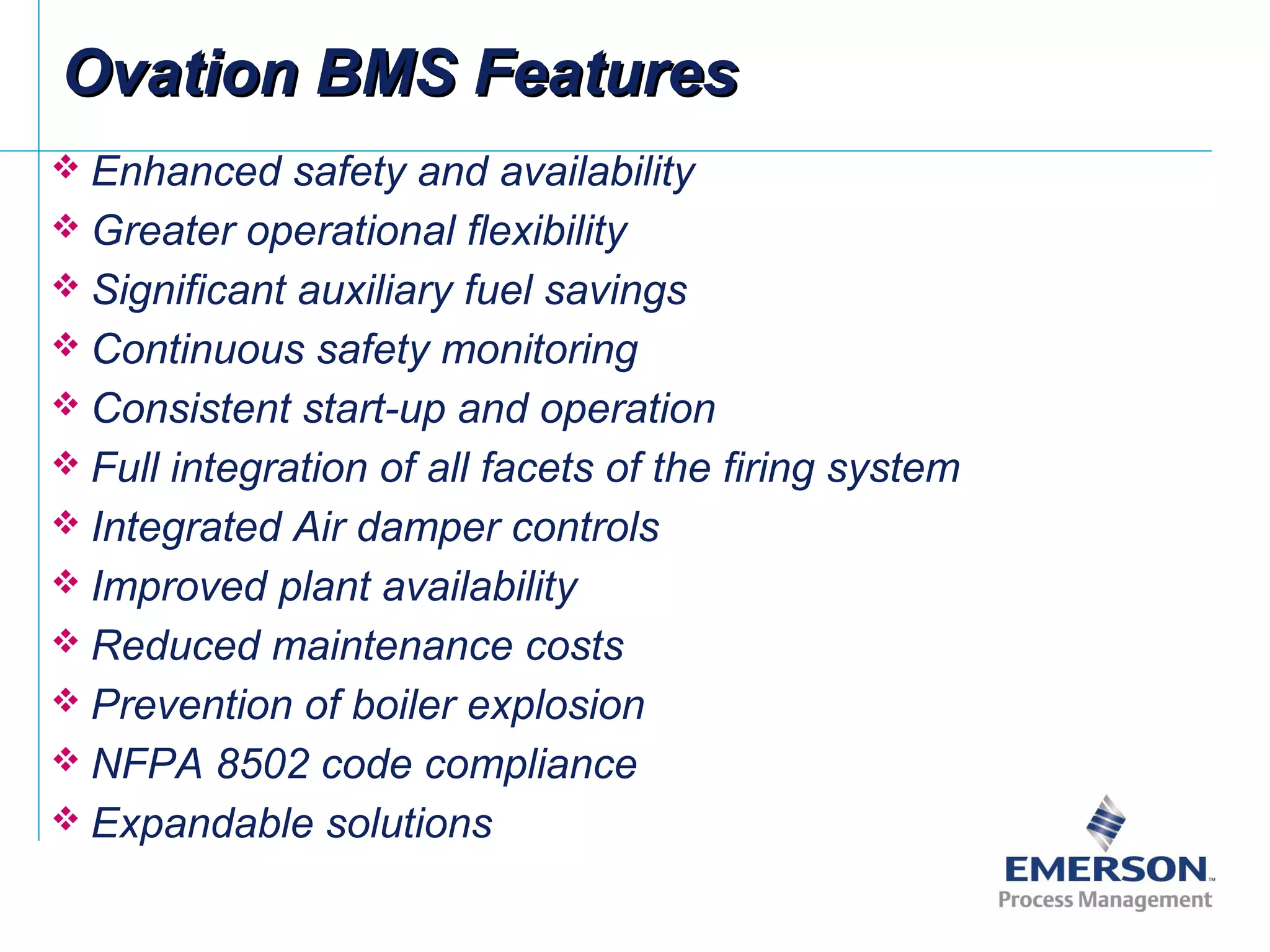  Enhanced safety and availability
 Greater operational flexibility
 Significant auxiliary fuel savings
 Continuous safety monitoring
 Consistent start-up and operation
 Full integration of all facets of the firing system
 Integrated Air damper controls
 Improved plant availability
 Reduced maintenance costs
 Prevention of boiler explosion
 NFPA 8502 code compliance
 Expandable solutions
Ovation BMS FeaturesOvation BMS Features
 