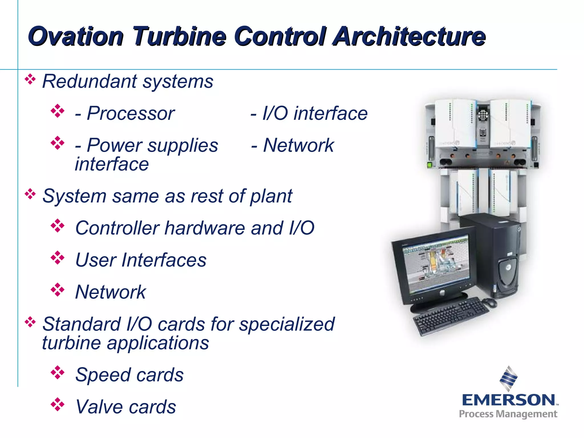 Ovation Turbine Control ArchitectureOvation Turbine Control Architecture
 Redundant systems
 - Processor - I/O interface
 - Power supplies - Network
interface
 System same as rest of plant
 Controller hardware and I/O
 User Interfaces
 Network
 Standard I/O cards for specialized
turbine applications
 Speed cards
 Valve cards
 