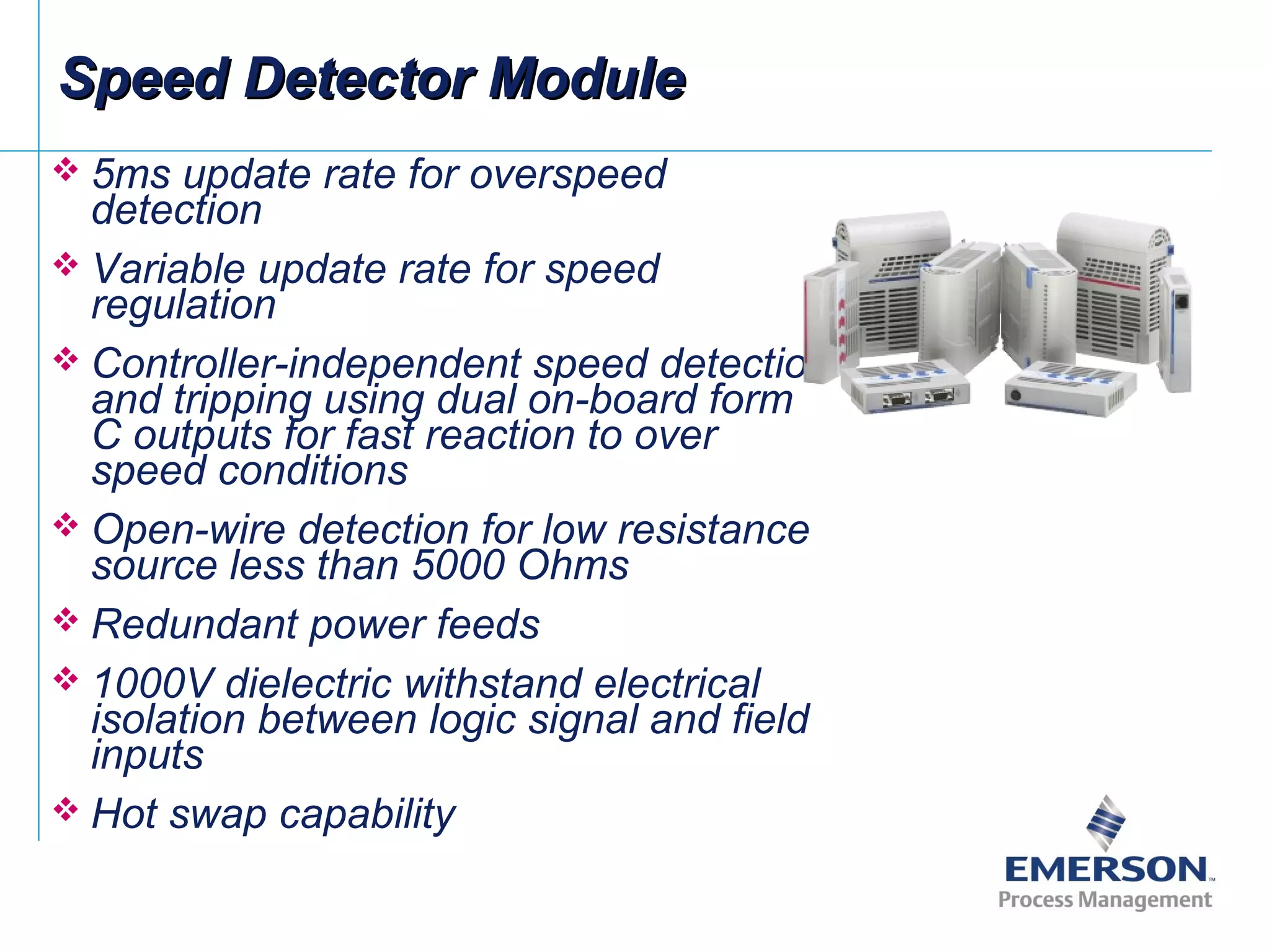 Speed Detector ModuleSpeed Detector Module
 5ms update rate for overspeed
detection
 Variable update rate for speed
regulation
 Controller-independent speed detection
and tripping using dual on-board form
C outputs for fast reaction to over
speed conditions
 Open-wire detection for low resistance
source less than 5000 Ohms
 Redundant power feeds
 1000V dielectric withstand electrical
isolation between logic signal and field
inputs
 Hot swap capability
 