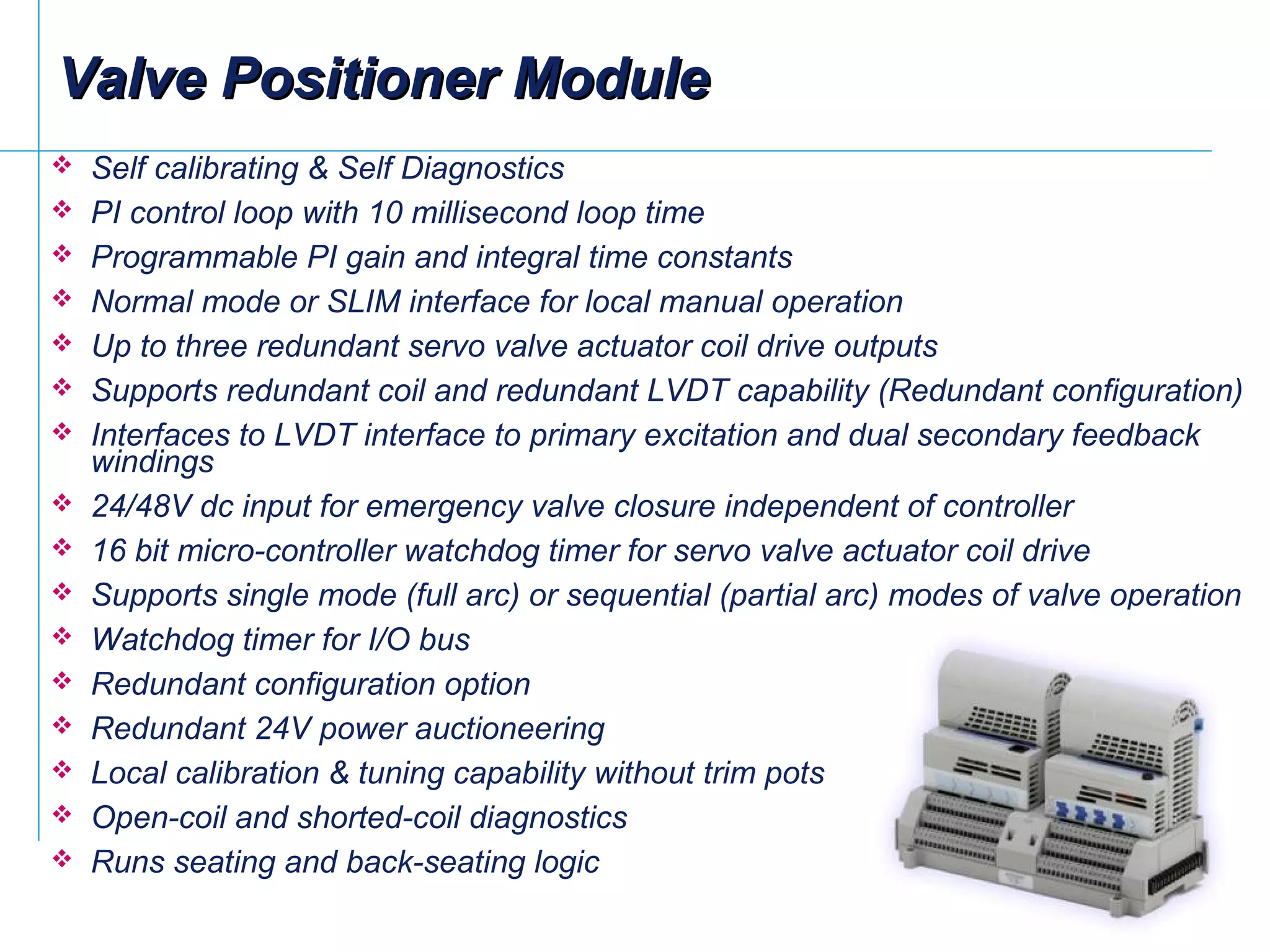  Self calibrating & Self Diagnostics
 PI control loop with 10 millisecond loop time
 Programmable PI gain and integral time constants
 Normal mode or SLIM interface for local manual operation
 Up to three redundant servo valve actuator coil drive outputs
 Supports redundant coil and redundant LVDT capability (Redundant configuration)
 Interfaces to LVDT interface to primary excitation and dual secondary feedback
windings
 24/48V dc input for emergency valve closure independent of controller
 16 bit micro-controller watchdog timer for servo valve actuator coil drive
 Supports single mode (full arc) or sequential (partial arc) modes of valve operation
 Watchdog timer for I/O bus
 Redundant configuration option
 Redundant 24V power auctioneering
 Local calibration & tuning capability without trim pots
 Open-coil and shorted-coil diagnostics
 Runs seating and back-seating logic
Valve Positioner ModuleValve Positioner Module
 