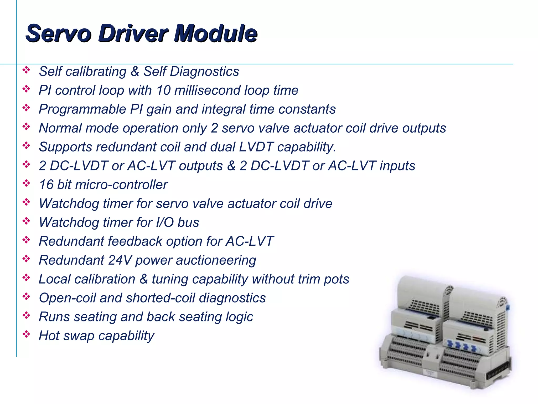  Self calibrating & Self Diagnostics
 PI control loop with 10 millisecond loop time
 Programmable PI gain and integral time constants
 Normal mode operation only 2 servo valve actuator coil drive outputs
 Supports redundant coil and dual LVDT capability.
 2 DC-LVDT or AC-LVT outputs & 2 DC-LVDT or AC-LVT inputs
 16 bit micro-controller
 Watchdog timer for servo valve actuator coil drive
 Watchdog timer for I/O bus
 Redundant feedback option for AC-LVT
 Redundant 24V power auctioneering
 Local calibration & tuning capability without trim pots
 Open-coil and shorted-coil diagnostics
 Runs seating and back seating logic
 Hot swap capability
Servo Driver ModuleServo Driver Module
 