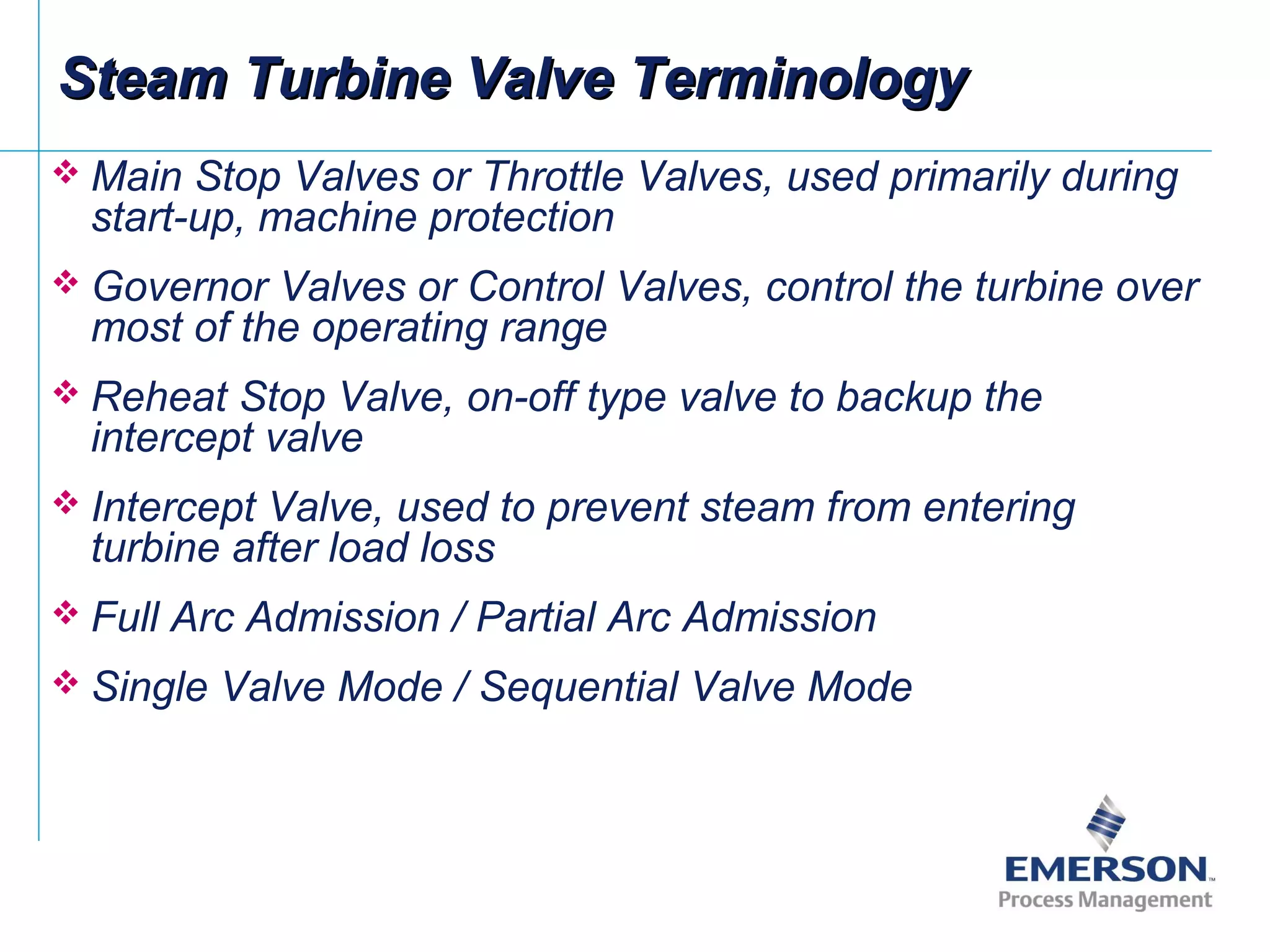  Main Stop Valves or Throttle Valves, used primarily during
start-up, machine protection
 Governor Valves or Control Valves, control the turbine over
most of the operating range
 Reheat Stop Valve, on-off type valve to backup the
intercept valve
 Intercept Valve, used to prevent steam from entering
turbine after load loss
 Full Arc Admission / Partial Arc Admission
 Single Valve Mode / Sequential Valve Mode
Steam Turbine Valve TerminologySteam Turbine Valve Terminology
 