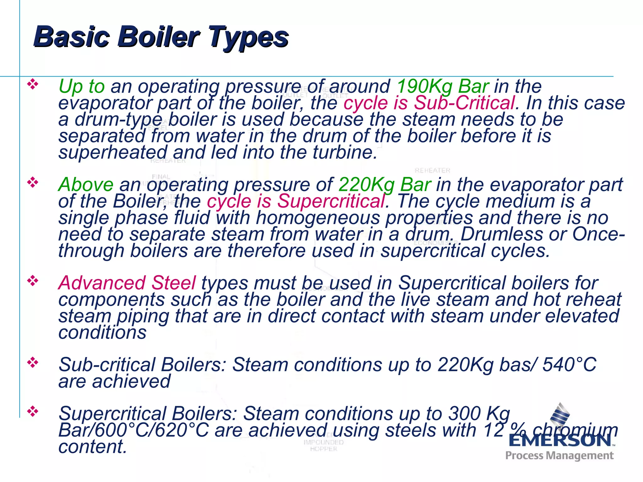 Basic Boiler TypesBasic Boiler Types
 Up to an operating pressure of around 190Kg Bar in the
evaporator part of the boiler, the cycle is Sub-Critical. In this case
a drum-type boiler is used because the steam needs to be
separated from water in the drum of the boiler before it is
superheated and led into the turbine.
 Above an operating pressure of 220Kg Bar in the evaporator part
of the Boiler, the cycle is Supercritical. The cycle medium is a
single phase fluid with homogeneous properties and there is no
need to separate steam from water in a drum. Drumless or Once-
through boilers are therefore used in supercritical cycles.
 Advanced Steel types must be used in Supercritical boilers for
components such as the boiler and the live steam and hot reheat
steam piping that are in direct contact with steam under elevated
conditions
 Sub-critical Boilers: Steam conditions up to 220Kg bas/ 540°C
are achieved
 Supercritical Boilers: Steam conditions up to 300 Kg
Bar/600°C/620°C are achieved using steels with 12 % chromium
content.
 