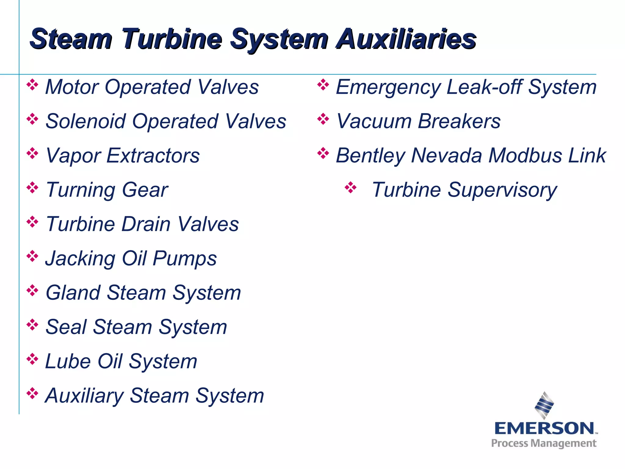 Steam Turbine System AuxiliariesSteam Turbine System Auxiliaries
 Motor Operated Valves
 Solenoid Operated Valves
 Vapor Extractors
 Turning Gear
 Turbine Drain Valves
 Jacking Oil Pumps
 Gland Steam System
 Seal Steam System
 Lube Oil System
 Auxiliary Steam System
 Emergency Leak-off System
 Vacuum Breakers
 Bentley Nevada Modbus Link
 Turbine Supervisory
 