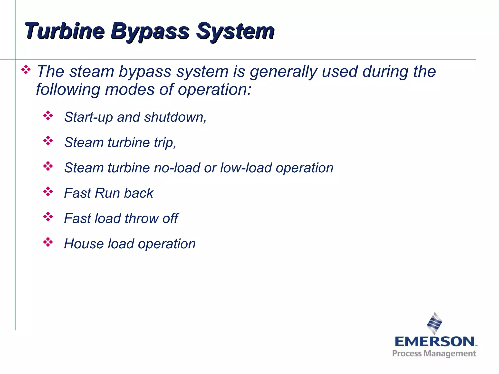  The steam bypass system is generally used during the
following modes of operation:
 Start-up and shutdown,
 Steam turbine trip,
 Steam turbine no-load or low-load operation
 Fast Run back
 Fast load throw off
 House load operation
Turbine Bypass SystemTurbine Bypass System
 