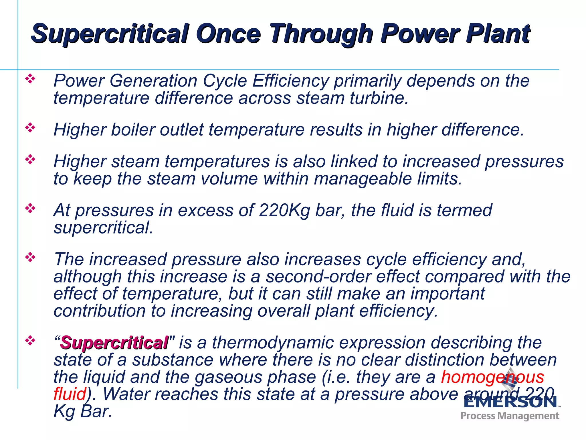 Supercritical Once Through Power PlantSupercritical Once Through Power Plant
 Power Generation Cycle Efficiency primarily depends on the
temperature difference across steam turbine.
 Higher boiler outlet temperature results in higher difference.
 Higher steam temperatures is also linked to increased pressures
to keep the steam volume within manageable limits.
 At pressures in excess of 220Kg bar, the fluid is termed
supercritical.
 The increased pressure also increases cycle efficiency and,
although this increase is a second-order effect compared with the
effect of temperature, but it can still make an important
contribution to increasing overall plant efficiency.
 “SupercriticalSupercritical" is a thermodynamic expression describing the
state of a substance where there is no clear distinction between
the liquid and the gaseous phase (i.e. they are a homogenous
fluid). Water reaches this state at a pressure above around 220
Kg Bar.
 
