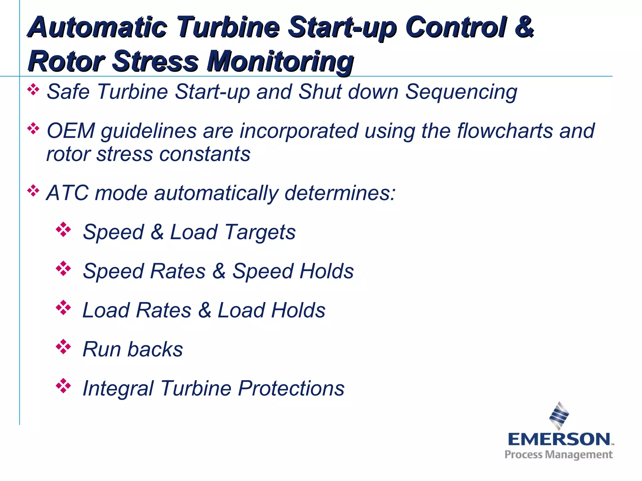 Automatic Turbine Start-up Control &Automatic Turbine Start-up Control &
Rotor Stress MonitoringRotor Stress Monitoring
 Safe Turbine Start-up and Shut down Sequencing
 OEM guidelines are incorporated using the flowcharts and
rotor stress constants
 ATC mode automatically determines:
 Speed & Load Targets
 Speed Rates & Speed Holds
 Load Rates & Load Holds
 Run backs
 Integral Turbine Protections
 