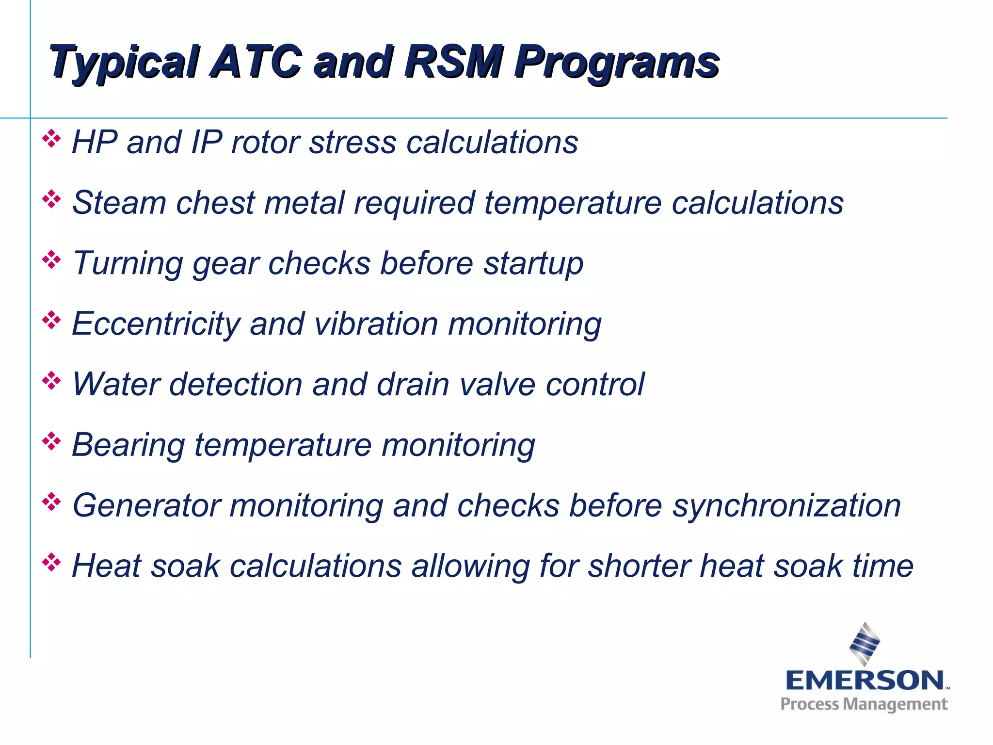 Typical ATC and RSM ProgramsTypical ATC and RSM Programs
 HP and IP rotor stress calculations
 Steam chest metal required temperature calculations
 Turning gear checks before startup
 Eccentricity and vibration monitoring
 Water detection and drain valve control
 Bearing temperature monitoring
 Generator monitoring and checks before synchronization
 Heat soak calculations allowing for shorter heat soak time
 