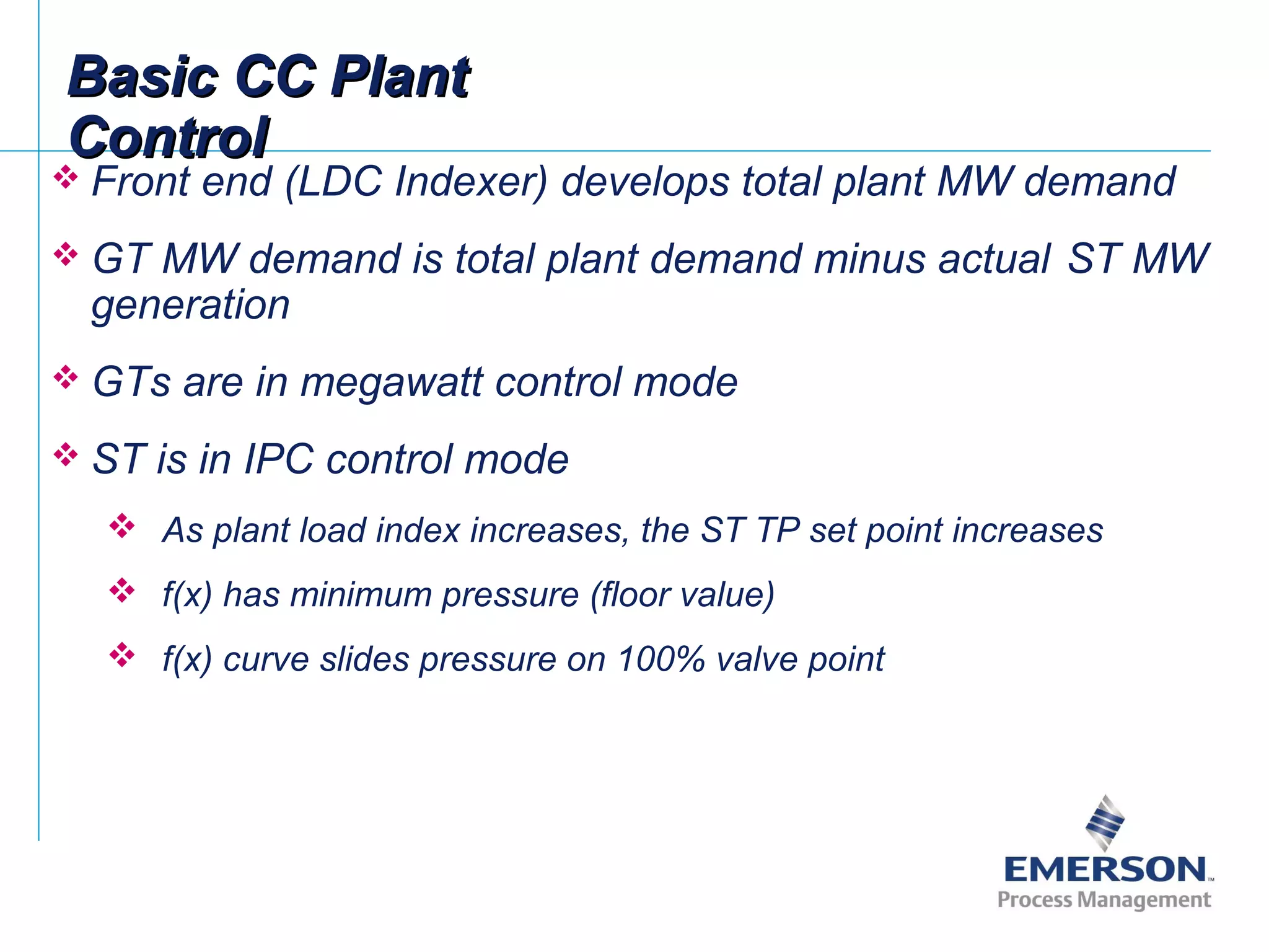  Front end (LDC Indexer) develops total plant MW demand
 GT MW demand is total plant demand minus actual ST MW
generation
 GTs are in megawatt control mode
 ST is in IPC control mode
 As plant load index increases, the ST TP set point increases
 f(x) has minimum pressure (floor value)
 f(x) curve slides pressure on 100% valve point
Basic CC PlantBasic CC Plant
ControlControl
 
