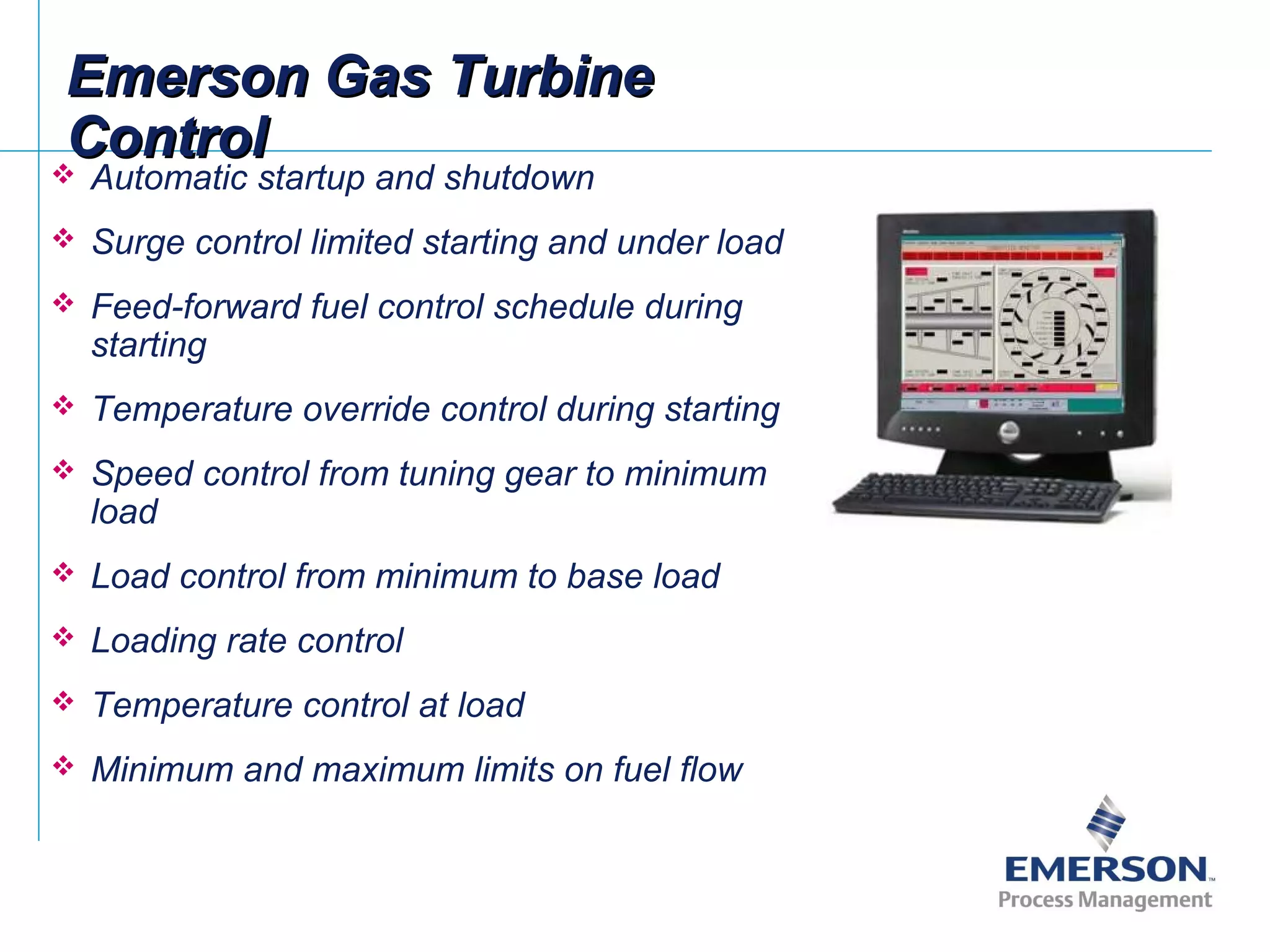 Emerson Gas TurbineEmerson Gas Turbine
ControlControl Automatic startup and shutdown
 Surge control limited starting and under load
 Feed-forward fuel control schedule during
starting
 Temperature override control during starting
 Speed control from tuning gear to minimum
load
 Load control from minimum to base load
 Loading rate control
 Temperature control at load
 Minimum and maximum limits on fuel flow
 