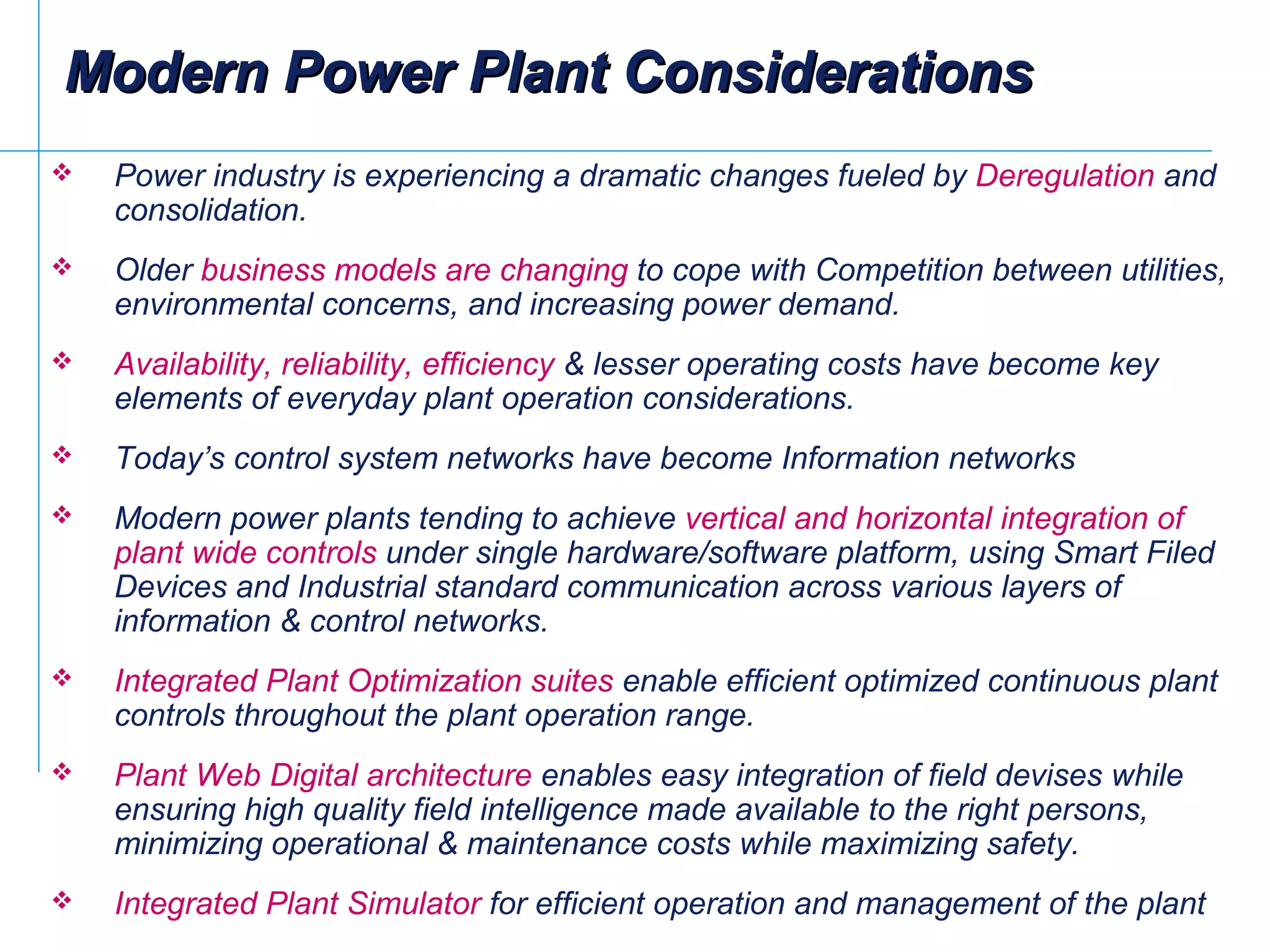 Modern Power Plant ConsiderationsModern Power Plant Considerations
 Power industry is experiencing a dramatic changes fueled by Deregulation and
consolidation.
 Older business models are changing to cope with Competition between utilities,
environmental concerns, and increasing power demand.
 Availability, reliability, efficiency & lesser operating costs have become key
elements of everyday plant operation considerations.
 Today’s control system networks have become Information networks
 Modern power plants tending to achieve vertical and horizontal integration of
plant wide controls under single hardware/software platform, using Smart Filed
Devices and Industrial standard communication across various layers of
information & control networks.
 Integrated Plant Optimization suites enable efficient optimized continuous plant
controls throughout the plant operation range.
 Plant Web Digital architecture enables easy integration of field devises while
ensuring high quality field intelligence made available to the right persons,
minimizing operational & maintenance costs while maximizing safety.
 Integrated Plant Simulator for efficient operation and management of the plant
 