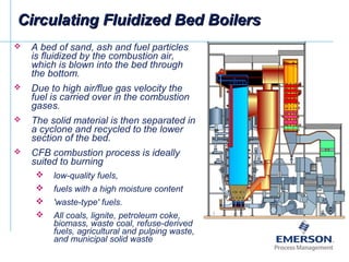Circulating Fluidized Bed BoilersCirculating Fluidized Bed Boilers
 A bed of sand, ash and fuel particles
is fluidized by the combustion air,
which is blown into the bed through
the bottom.
 Due to high air/flue gas velocity the
fuel is carried over in the combustion
gases.
 The solid material is then separated in
a cyclone and recycled to the lower
section of the bed.
 CFB combustion process is ideally
suited to burning
 low-quality fuels,
 fuels with a high moisture content
 'waste-type' fuels.
 All coals, lignite, petroleum coke,
biomass, waste coal, refuse-derived
fuels, agricultural and pulping waste,
and municipal solid waste
 
