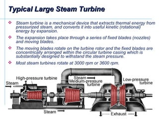 Typical Large Steam TurbineTypical Large Steam Turbine
 Steam turbine is a mechanical device that extracts thermal energy from
pressurized steam, and converts it into useful kinetic (rotational)
energy by expansion.
 The expansion takes place through a series of fixed blades (nozzles)
and moving blades.
 The moving blades rotate on the turbine rotor and the fixed blades are
concentrically arranged within the circular turbine casing which is
substantially designed to withstand the steam pressure.
 Most steam turbines rotate at 3000 rpm or 3600 rpm.
 