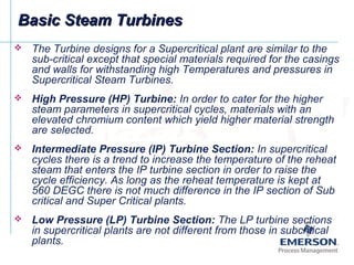 Basic Steam TurbinesBasic Steam Turbines
 The Turbine designs for a Supercritical plant are similar to the
sub-critical except that special materials required for the casings
and walls for withstanding high Temperatures and pressures in
Supercritical Steam Turbines.
 High Pressure (HP) Turbine: In order to cater for the higher
steam parameters in supercritical cycles, materials with an
elevated chromium content which yield higher material strength
are selected.
 Intermediate Pressure (IP) Turbine Section: In supercritical
cycles there is a trend to increase the temperature of the reheat
steam that enters the IP turbine section in order to raise the
cycle efficiency. As long as the reheat temperature is kept at
560 DEGC there is not much difference in the IP section of Sub
critical and Super Critical plants.
 Low Pressure (LP) Turbine Section: The LP turbine sections
in supercritical plants are not different from those in subcritical
plants.
 