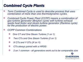 Combined Cycle PlantsCombined Cycle Plants
 Term Combined Cycle is used to describe process that uses
combination of more than one thermodynamic cycles.
 Combined Cycle Power Plant (CCPP) means a combination of
gas turbine generator (Brayton cycle) with turbine exhaust
waste heat boiler and steam turbine generator (Rankine cycle)
for the production of electric power.
 CCPP Common Combinations
 One CT and One Steam Turbine (1 on 1)
 Two CTs and One Steam Turbine (2 on 1)
 X CTs and Y STs (X on Y)
 CTs always paired with a HRSG
 2 on 1 common - all generators work out to be comparable size
 