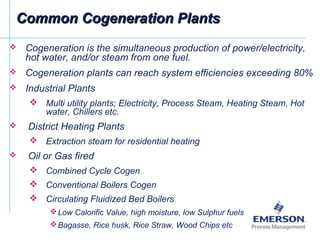 Common Cogeneration PlantsCommon Cogeneration Plants
 Cogeneration is the simultaneous production of power/electricity,
hot water, and/or steam from one fuel.
 Cogeneration plants can reach system efficiencies exceeding 80%
 Industrial Plants
 Multi utility plants; Electricity, Process Steam, Heating Steam, Hot
water, Chillers etc.
 District Heating Plants
 Extraction steam for residential heating
 Oil or Gas fired
 Combined Cycle Cogen
 Conventional Boilers Cogen
 Circulating Fluidized Bed Boilers
Low Calorific Value, high moisture, low Sulphur fuels
Bagasse, Rice husk, Rice Straw, Wood Chips etc
 