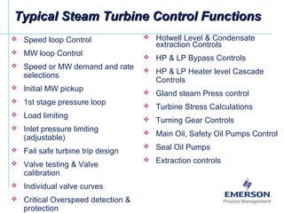 Typical Steam Turbine Control FunctionsTypical Steam Turbine Control Functions
 Speed loop Control
 MW loop Control
 Speed or MW demand and rate
selections
 Initial MW pickup
 1st stage pressure loop
 Load limiting
 Inlet pressure limiting
(adjustable)
 Fail safe turbine trip design
 Valve testing & Valve
calibration
 Individual valve curves
 Critical Overspeed detection &
protection
 Hotwell Level & Condensate
extraction Controls
 HP & LP Bypass Controls
 HP & LP Heater level Cascade
Controls
 Gland steam Press control
 Turbine Stress Calculations
 Turning Gear Controls
 Main Oil, Safety Oil Pumps Control
 Seal Oil Pumps
 Extraction controls
 
