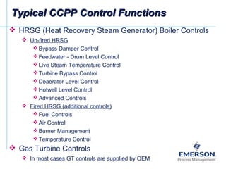 Typical CCPP Control FunctionsTypical CCPP Control Functions
 HRSG (Heat Recovery Steam Generator) Boiler Controls
 Un-fired HRSG
Bypass Damper Control
Feedwater - Drum Level Control
Live Steam Temperature Control
Turbine Bypass Control
Deaerator Level Control
Hotwell Level Control
Advanced Controls
 Fired HRSG (additional controls)
Fuel Controls
Air Control
Burner Management
Temperature Control
 Gas Turbine Controls
 In most cases GT controls are supplied by OEM
 
