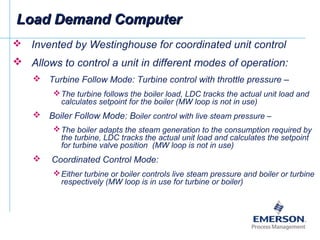  Invented by Westinghouse for coordinated unit control
 Allows to control a unit in different modes of operation:
 Turbine Follow Mode: Turbine control with throttle pressure –
The turbine follows the boiler load, LDC tracks the actual unit load and
calculates setpoint for the boiler (MW loop is not in use)
 Boiler Follow Mode: Boiler control with live steam pressure –
The boiler adapts the steam generation to the consumption required by
the turbine, LDC tracks the actual unit load and calculates the setpoint
for turbine valve position (MW loop is not in use)
 Coordinated Control Mode:
Either turbine or boiler controls live steam pressure and boiler or turbine
respectively (MW loop is in use for turbine or boiler)
Load Demand ComputerLoad Demand Computer
 