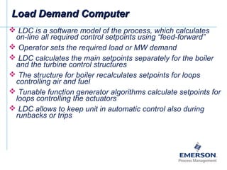  LDC is a software model of the process, which calculates
on-line all required control setpoints using “feed-forward”
 Operator sets the required load or MW demand
 LDC calculates the main setpoints separately for the boiler
and the turbine control structures
 The structure for boiler recalculates setpoints for loops
controlling air and fuel
 Tunable function generator algorithms calculate setpoints for
loops controlling the actuators
 LDC allows to keep unit in automatic control also during
runbacks or trips
Load Demand ComputerLoad Demand Computer
 