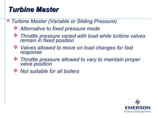  Turbine Master (Variable or Sliding Pressure)
 Alternative to fixed pressure mode
 Throttle pressure varied with load while turbine valves
remain in fixed position
 Valves allowed to move on load changes for fast
response
 Throttle pressure allowed to vary to maintain proper
valve position
 Not suitable for all boilers
Turbine MasterTurbine Master
 