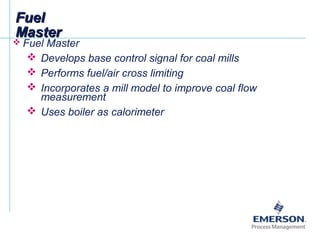 FuelFuel
MasterMaster
 Fuel Master
 Develops base control signal for coal mills
 Performs fuel/air cross limiting
 Incorporates a mill model to improve coal flow
measurement
 Uses boiler as calorimeter
 