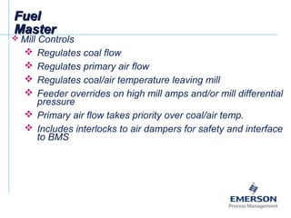 FuelFuel
MasterMaster
 Mill Controls
 Regulates coal flow
 Regulates primary air flow
 Regulates coal/air temperature leaving mill
 Feeder overrides on high mill amps and/or mill differential
pressure
 Primary air flow takes priority over coal/air temp.
 Includes interlocks to air dampers for safety and interface
to BMS
 