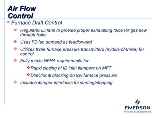 Air FlowAir Flow
ControlControl
 Furnace Draft Control
 Regulates ID fans to provide proper exhausting force for gas flow
through boiler
 Uses FD fan demand as feedforward
 Utilizes three furnace pressure transmitters (middle-of-three) for
control
 Fully meets NFPA requirements for:
Rapid closing of ID inlet dampers on MFT
Directional blocking on low furnace pressure
 Includes damper interlocks for starting/stopping
 