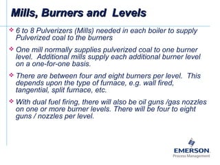  6 to 8 Pulverizers (Mills) needed in each boiler to supply
Pulverized coal to the burners
 One mill normally supplies pulverized coal to one burner
level. Additional mills supply each additional burner level
on a one-for-one basis.
 There are between four and eight burners per level. This
depends upon the type of furnace, e.g. wall fired,
tangential, split furnace, etc.
 With dual fuel firing, there will also be oil guns /gas nozzles
on one or more burner levels. There will be four to eight
guns / nozzles per level.
Mills, Burners and LevelsMills, Burners and Levels
 