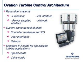 Ovation Turbine Control ArchitectureOvation Turbine Control Architecture
 Redundant systems
 - Processor - I/O interface
 - Power supplies - Network
interface
 System same as rest of plant
 Controller hardware and I/O
 User Interfaces
 Network
 Standard I/O cards for specialized
turbine applications
 Speed cards
 Valve cards
 