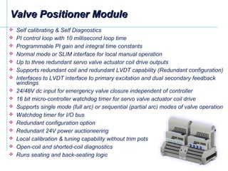  Self calibrating & Self Diagnostics
 PI control loop with 10 millisecond loop time
 Programmable PI gain and integral time constants
 Normal mode or SLIM interface for local manual operation
 Up to three redundant servo valve actuator coil drive outputs
 Supports redundant coil and redundant LVDT capability (Redundant configuration)
 Interfaces to LVDT interface to primary excitation and dual secondary feedback
windings
 24/48V dc input for emergency valve closure independent of controller
 16 bit micro-controller watchdog timer for servo valve actuator coil drive
 Supports single mode (full arc) or sequential (partial arc) modes of valve operation
 Watchdog timer for I/O bus
 Redundant configuration option
 Redundant 24V power auctioneering
 Local calibration & tuning capability without trim pots
 Open-coil and shorted-coil diagnostics
 Runs seating and back-seating logic
Valve Positioner ModuleValve Positioner Module
 