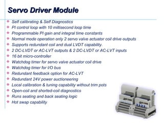  Self calibrating & Self Diagnostics
 PI control loop with 10 millisecond loop time
 Programmable PI gain and integral time constants
 Normal mode operation only 2 servo valve actuator coil drive outputs
 Supports redundant coil and dual LVDT capability.
 2 DC-LVDT or AC-LVT outputs & 2 DC-LVDT or AC-LVT inputs
 16 bit micro-controller
 Watchdog timer for servo valve actuator coil drive
 Watchdog timer for I/O bus
 Redundant feedback option for AC-LVT
 Redundant 24V power auctioneering
 Local calibration & tuning capability without trim pots
 Open-coil and shorted-coil diagnostics
 Runs seating and back seating logic
 Hot swap capability
Servo Driver ModuleServo Driver Module
 