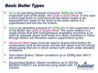 Basic Boiler TypesBasic Boiler Types
 Up to an operating pressure of around 190Kg Bar in the
evaporator part of the boiler, the cycle is Sub-Critical. In this case
a drum-type boiler is used because the steam needs to be
separated from water in the drum of the boiler before it is
superheated and led into the turbine.
 Above an operating pressure of 220Kg Bar in the evaporator part
of the Boiler, the cycle is Supercritical. The cycle medium is a
single phase fluid with homogeneous properties and there is no
need to separate steam from water in a drum. Drumless or Once-
through boilers are therefore used in supercritical cycles.
 Advanced Steel types must be used in Supercritical boilers for
components such as the boiler and the live steam and hot reheat
steam piping that are in direct contact with steam under elevated
conditions
 Sub-critical Boilers: Steam conditions up to 220Kg bas/ 540°C
are achieved
 Supercritical Boilers: Steam conditions up to 300 Kg
Bar/600°C/620°C are achieved using steels with 12 % chromium
content.
 