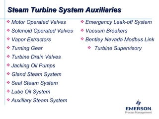 Steam Turbine System AuxiliariesSteam Turbine System Auxiliaries
 Motor Operated Valves
 Solenoid Operated Valves
 Vapor Extractors
 Turning Gear
 Turbine Drain Valves
 Jacking Oil Pumps
 Gland Steam System
 Seal Steam System
 Lube Oil System
 Auxiliary Steam System
 Emergency Leak-off System
 Vacuum Breakers
 Bentley Nevada Modbus Link
 Turbine Supervisory
 