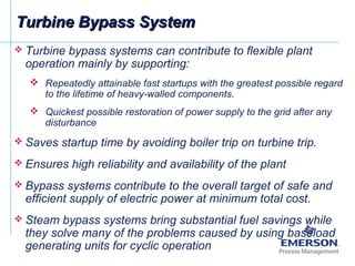  Turbine bypass systems can contribute to flexible plant
operation mainly by supporting:
 Repeatedly attainable fast startups with the greatest possible regard
to the lifetime of heavy-walled components.
 Quickest possible restoration of power supply to the grid after any
disturbance
 Saves startup time by avoiding boiler trip on turbine trip.
 Ensures high reliability and availability of the plant
 Bypass systems contribute to the overall target of safe and
efficient supply of electric power at minimum total cost.
 Steam bypass systems bring substantial fuel savings while
they solve many of the problems caused by using baseload
generating units for cyclic operation
Turbine Bypass SystemTurbine Bypass System
 