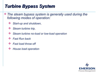  The steam bypass system is generally used during the
following modes of operation:
 Start-up and shutdown,
 Steam turbine trip,
 Steam turbine no-load or low-load operation
 Fast Run back
 Fast load throw off
 House load operation
Turbine Bypass SystemTurbine Bypass System
 