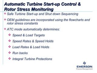 Automatic Turbine Start-up Control &Automatic Turbine Start-up Control &
Rotor Stress MonitoringRotor Stress Monitoring
 Safe Turbine Start-up and Shut down Sequencing
 OEM guidelines are incorporated using the flowcharts and
rotor stress constants
 ATC mode automatically determines:
 Speed & Load Targets
 Speed Rates & Speed Holds
 Load Rates & Load Holds
 Run backs
 Integral Turbine Protections
 