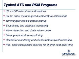 Typical ATC and RSM ProgramsTypical ATC and RSM Programs
 HP and IP rotor stress calculations
 Steam chest metal required temperature calculations
 Turning gear checks before startup
 Eccentricity and vibration monitoring
 Water detection and drain valve control
 Bearing temperature monitoring
 Generator monitoring and checks before synchronization
 Heat soak calculations allowing for shorter heat soak time
 