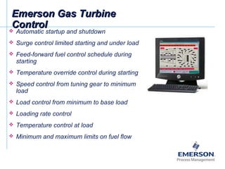 Emerson Gas TurbineEmerson Gas Turbine
ControlControl Automatic startup and shutdown
 Surge control limited starting and under load
 Feed-forward fuel control schedule during
starting
 Temperature override control during starting
 Speed control from tuning gear to minimum
load
 Load control from minimum to base load
 Loading rate control
 Temperature control at load
 Minimum and maximum limits on fuel flow
 